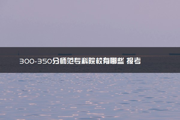 300-350分师范专科院校有哪些 报考建议是什么