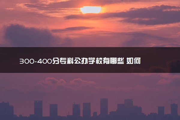 300-400分专科公办学校有哪些 如何报志愿