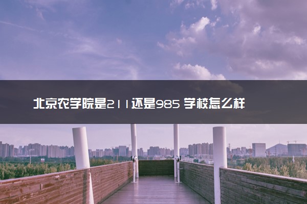 北京农学院是211还是985 学校怎么样