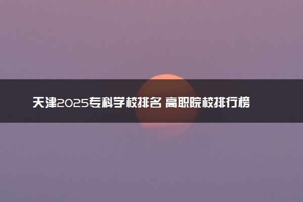 天津2025专科学校排名 高职院校排行榜