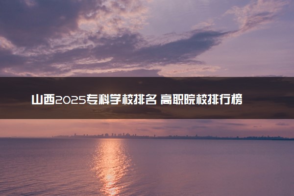 山西2025专科学校排名 高职院校排行榜