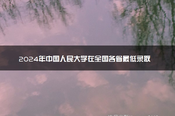 2024年中国人民大学在全国各省最低录取分数线