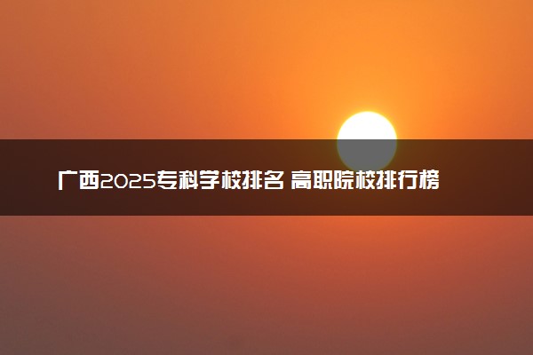 广西2025专科学校排名 高职院校排行榜