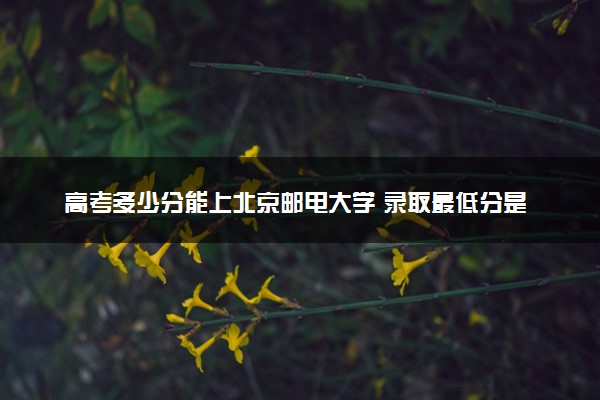 高考多少分能上北京邮电大学 录取最低分是多少（2025参考）