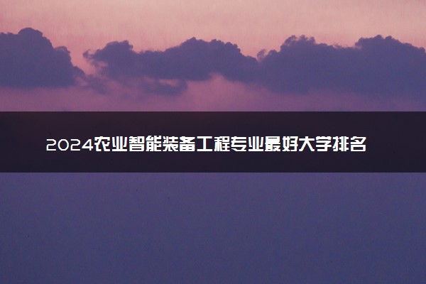 2024农业智能装备工程专业最好大学排名 哪所院校实力强