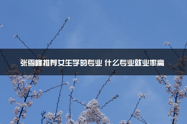 张雪峰推荐女生学的专业 什么专业就业率高