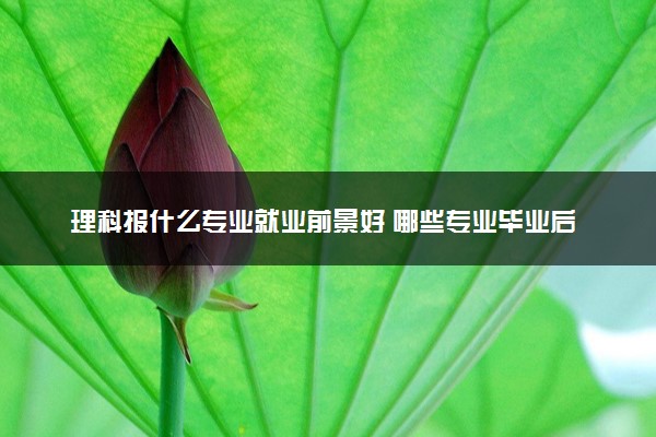 理科报什么专业就业前景好 哪些专业毕业后收入高