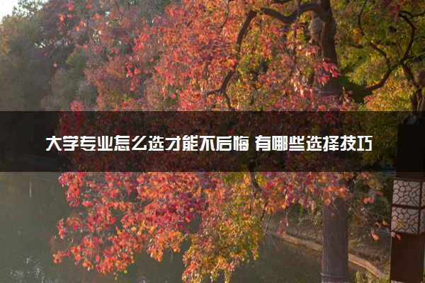 大学专业怎么选才能不后悔 有哪些选择技巧