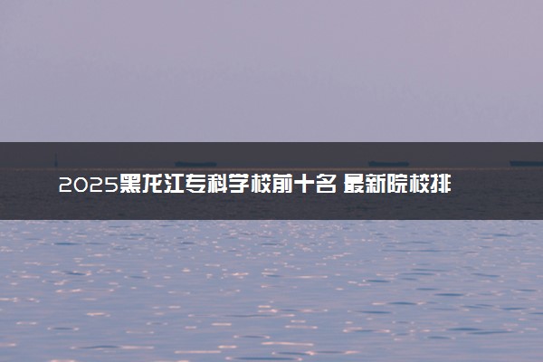 2025黑龙江专科学校前十名 最新院校排名一览表