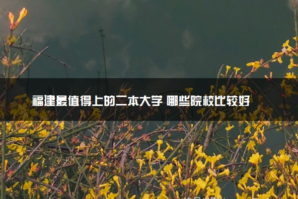 福建最值得上的二本大学 哪些院校比较好