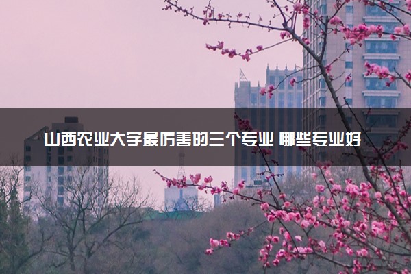 山西农业大学最厉害的三个专业 哪些专业好就业