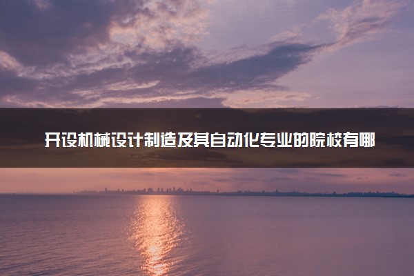 开设机械设计制造及其自动化专业的院校有哪些 最新名单整理