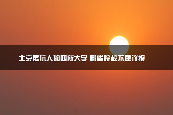 北京最坑人的四所大学 哪些院校不建议报