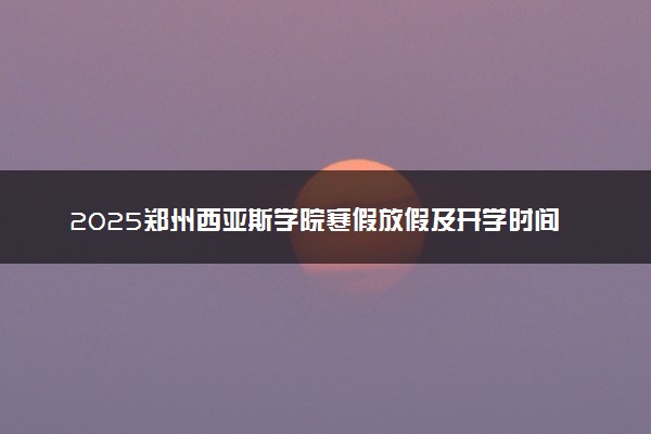 2025郑州西亚斯学院寒假放假及开学时间 一共放多少天