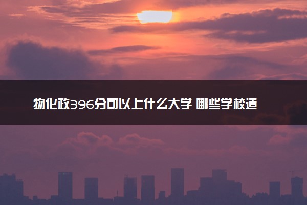 物化政396分可以上什么大学 哪些学校适合捡漏报考