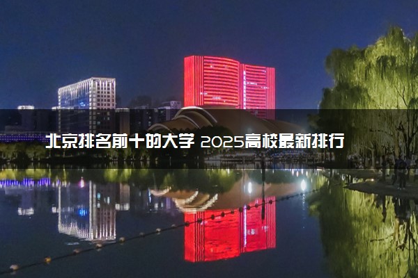 北京排名前十的大学 2025高校最新排行榜