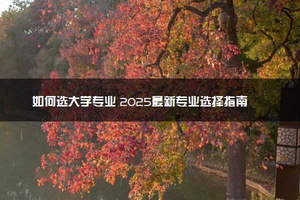 如何选大学专业 2025最新专业选择指南