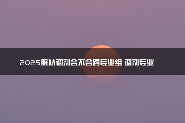 2025服从调剂会不会跨专业组 调剂专业不喜欢怎么样