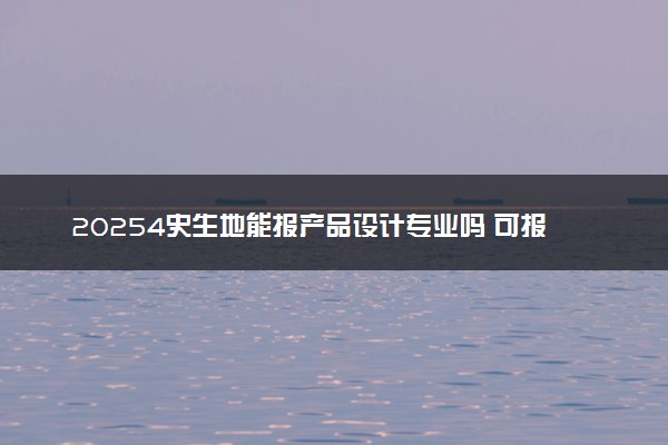 20254史生地能报产品设计专业吗 可报考的专业有哪些