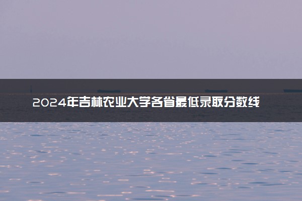 2024年吉林农业大学各省最低录取分数线