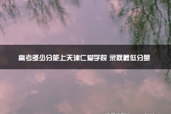 高考多少分能上天津仁爱学院 录取最低分是多少（2025参考）