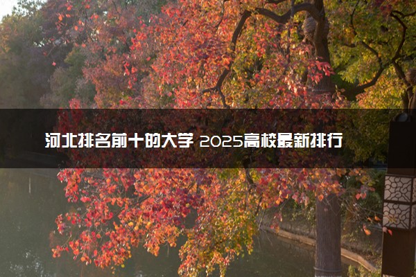 河北排名前十的大学 2025高校最新排行榜