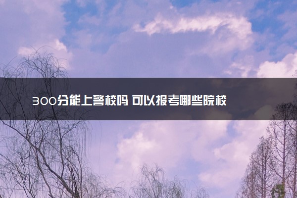 300分能上警校吗 可以报考哪些院校