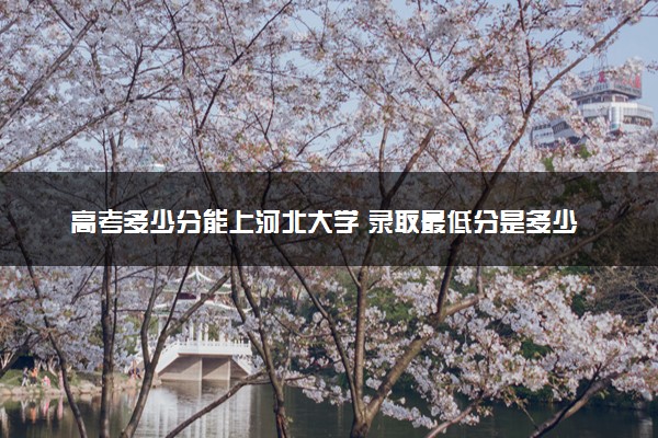 高考多少分能上河北大学 录取最低分是多少（2025参考）