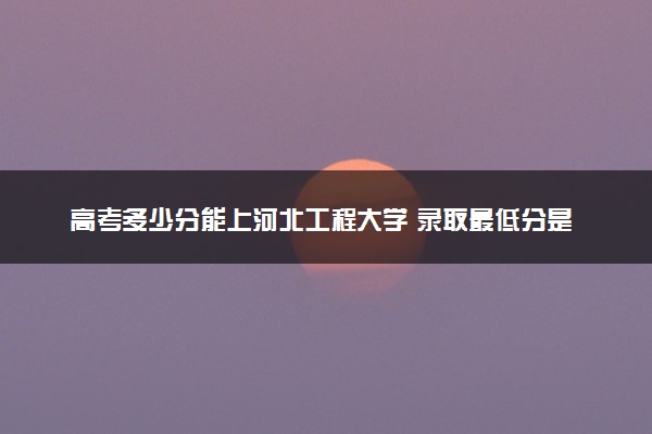 高考多少分能上河北工程大学 录取最低分是多少（2025参考）