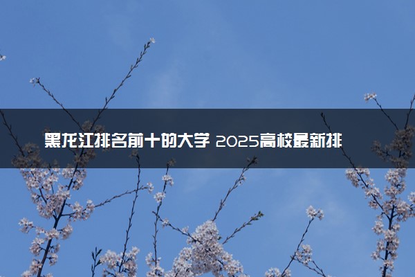 黑龙江排名前十的大学 2025高校最新排行榜