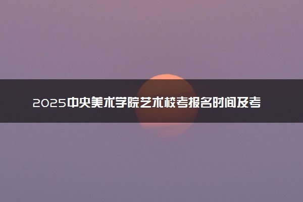 2025中央美术学院艺术校考报名时间及考试时间 什么时候报名