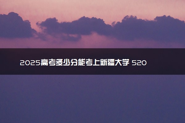 2025高考多少分能考上新疆大学 520分能考上吗