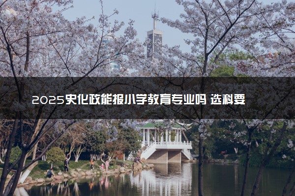 2025史化政能报小学教育专业吗 选科要求有哪些