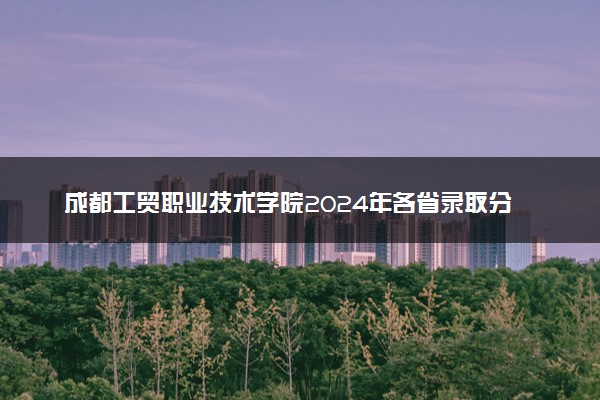 成都工贸职业技术学院2024年各省录取分数线 多少分能考上