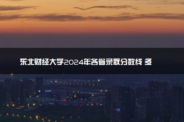 东北财经大学2024年各省录取分数线 多少分能考上