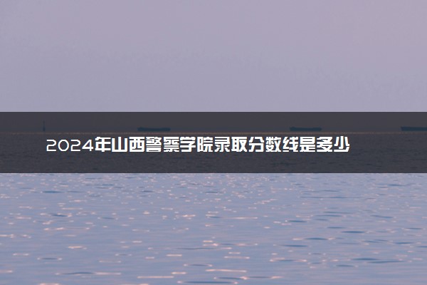 2024年山西警察学院录取分数线是多少 各省最低分数线及位次