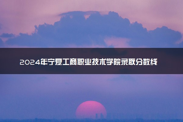 2024年宁夏工商职业技术学院录取分数线是多少 各省最低分数线及位次