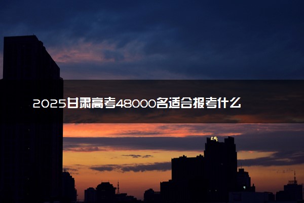 2025甘肃高考48000名适合报考什么大学 哪些院校能选