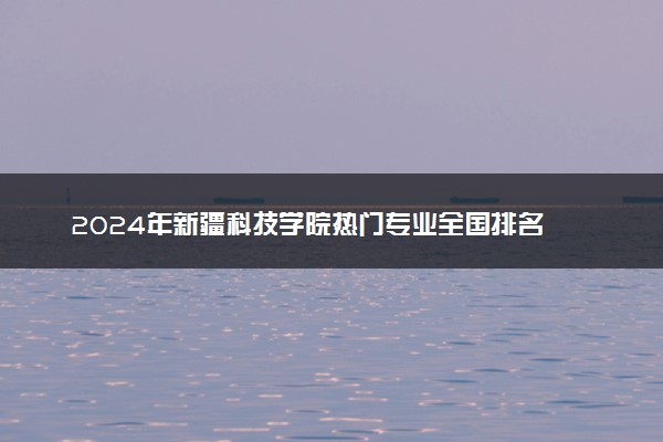 2024年新疆科技学院热门专业全国排名 有哪些专业比较好