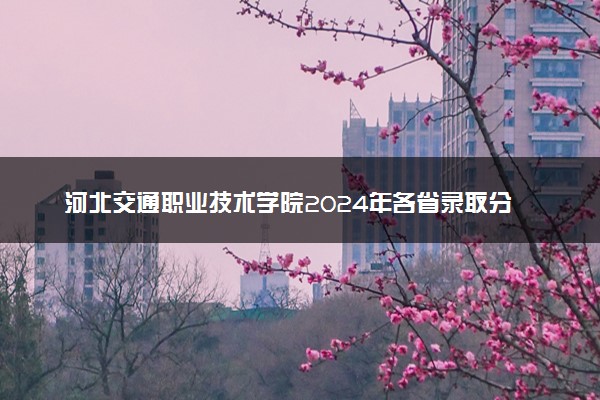 河北交通职业技术学院2024年各省录取分数线 多少分能考上