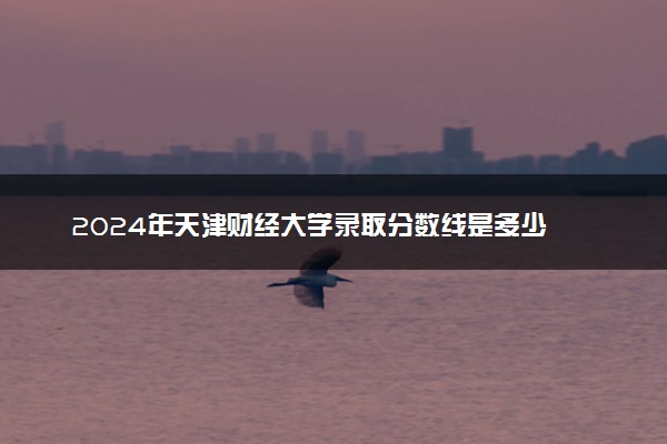 2024年天津财经大学录取分数线是多少 各省最低分数线及位次