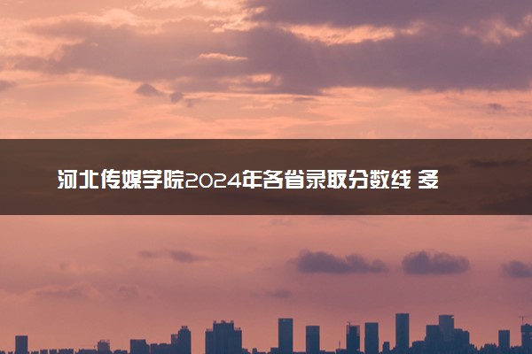 河北传媒学院2024年各省录取分数线 多少分能考上