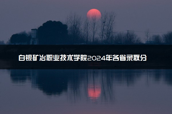 白银矿冶职业技术学院2024年各省录取分数线 多少分能考上