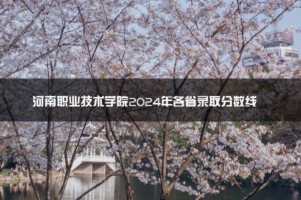 河南职业技术学院2024年各省录取分数线 多少分能考上