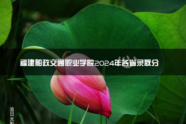 福建船政交通职业学院2024年各省录取分数线 多少分能考上