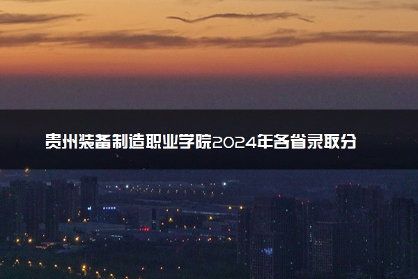 贵州装备制造职业学院2024年各省录取分数线 多少分能考上