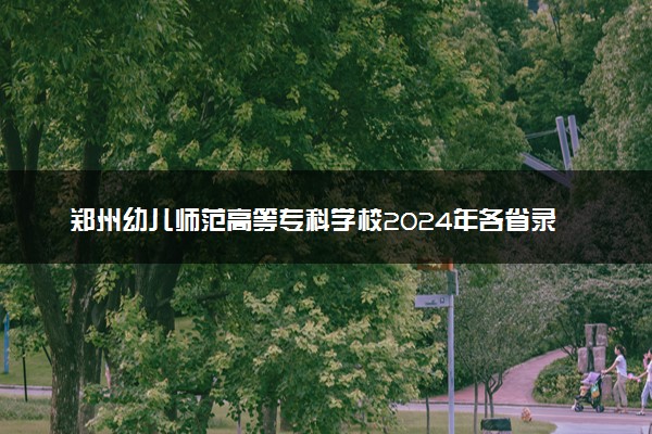 郑州幼儿师范高等专科学校2024年各省录取分数线 多少分能考上