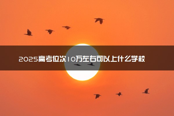 2025高考位次10万左右可以上什么学校 报考哪些大学好