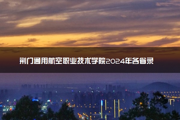 荆门通用航空职业技术学院2024年各省录取分数线 多少分能考上