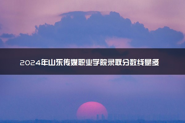 2024年山东传媒职业学院录取分数线是多少 各省最低分数线及位次